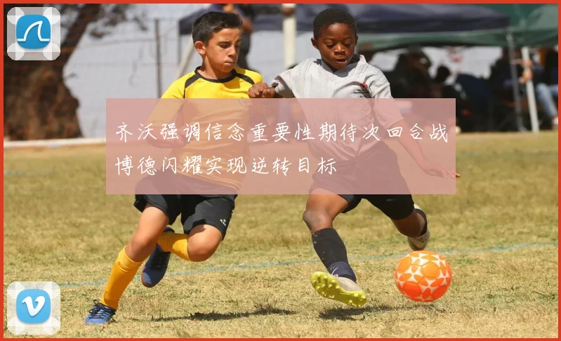 齐沃强调信念重要性期待次回合战博德闪耀实现逆转目标