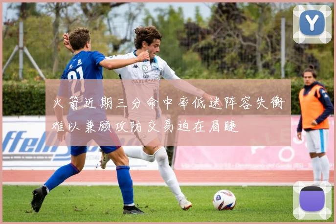 火箭近期三分命中率低迷阵容失衡难以兼顾攻防交易迫在眉睫