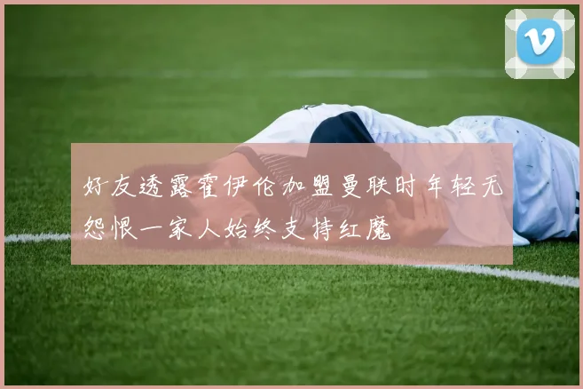 好友透露霍伊伦加盟曼联时年轻无怨恨一家人始终支持红魔