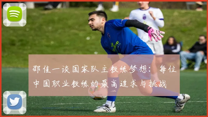 邵佳一谈国家队主教练梦想：每位中国职业教练的最高追求与挑战
