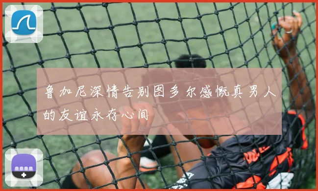 鲁加尼深情告别图多尔感慨真男人的友谊永存心间