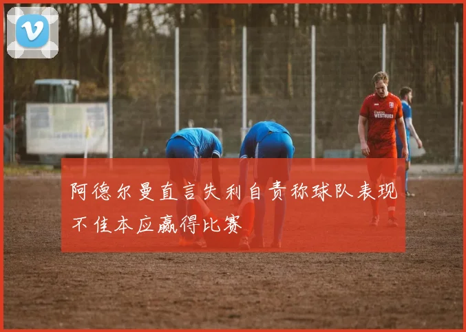 阿德尔曼直言失利自责称球队表现不佳本应赢得比赛