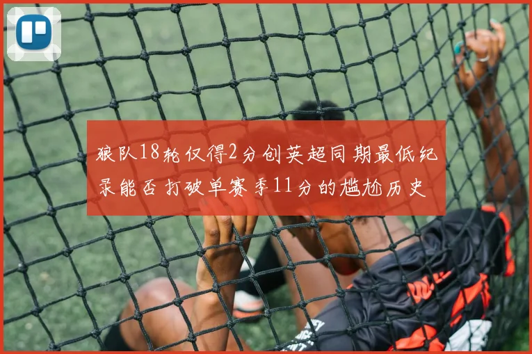 狼队18轮仅得2分创英超同期最低纪录能否打破单赛季11分的尴尬历史