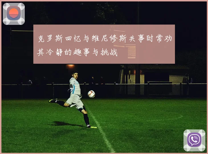 克罗斯回忆与维尼修斯共事时常劝其冷静的趣事与挑战