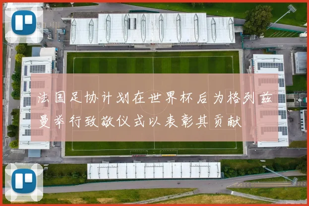 法国足协计划在世界杯后为格列兹曼举行致敬仪式以表彰其贡献