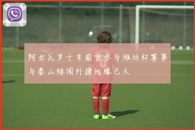 阿尔瓦罗十年前曾参与潍坊杯赛事与泰山绯闻外援结缘已久