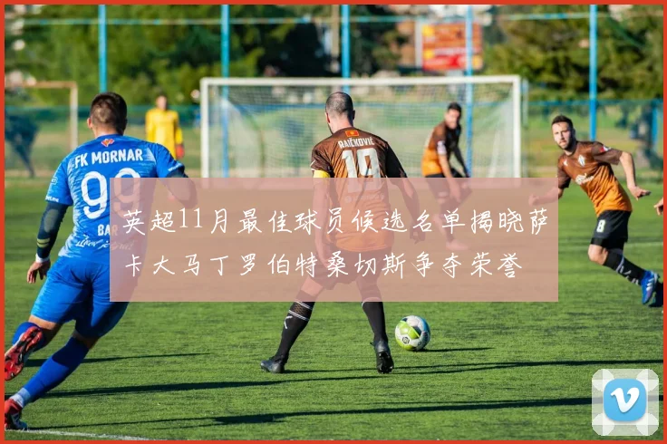 英超11月最佳球员候选名单揭晓萨卡大马丁罗伯特桑切斯争夺荣誉