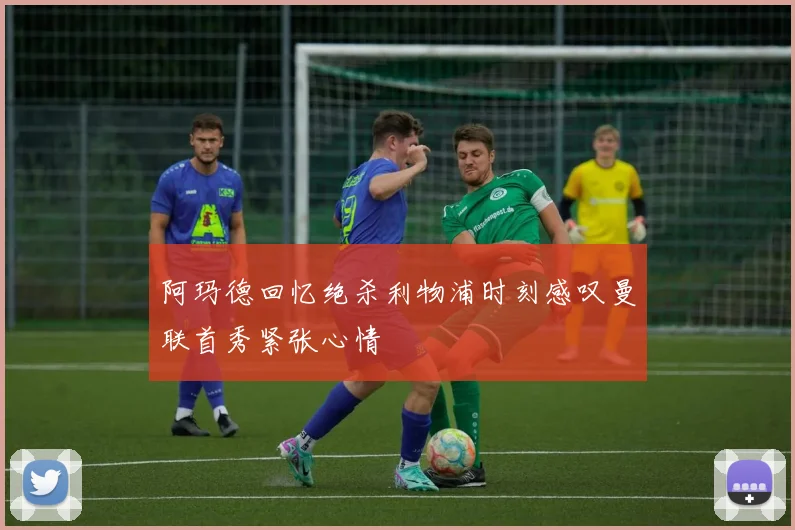 阿玛德回忆绝杀利物浦时刻感叹曼联首秀紧张心情