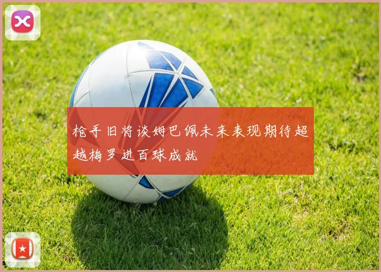 枪手旧将谈姆巴佩未来表现期待超越梅罗进百球成就