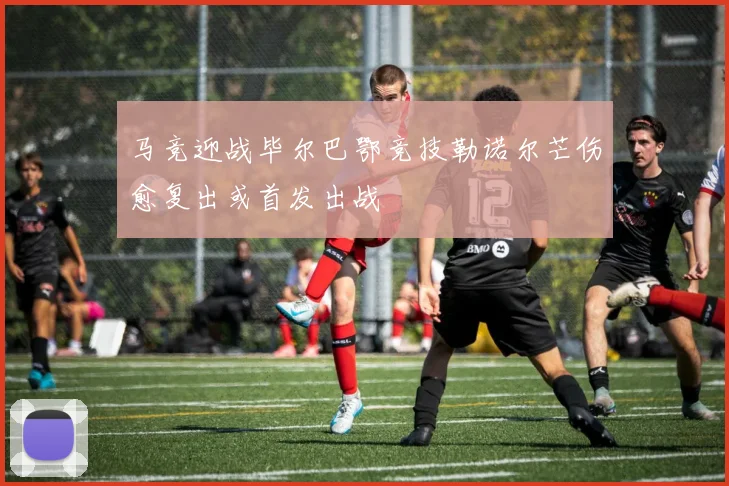 马竞迎战毕尔巴鄂竞技勒诺尔芒伤愈复出或首发出战