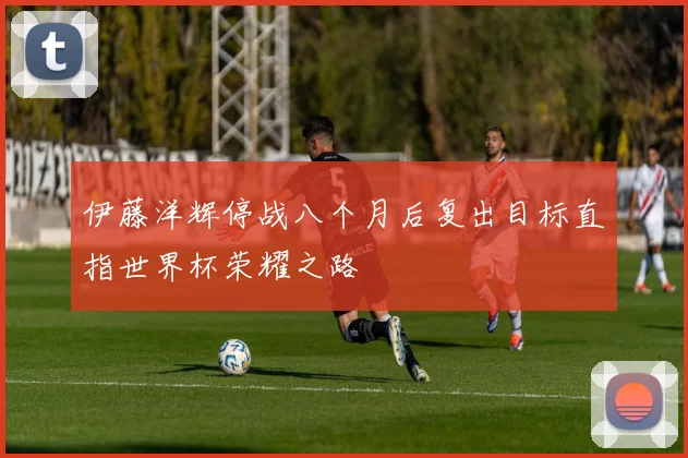 伊藤洋辉停战八个月后复出目标直指世界杯荣耀之路