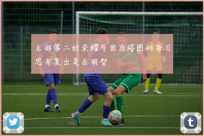 东部第二的荣耀与困惑塔图姆每日思考复出是否明智