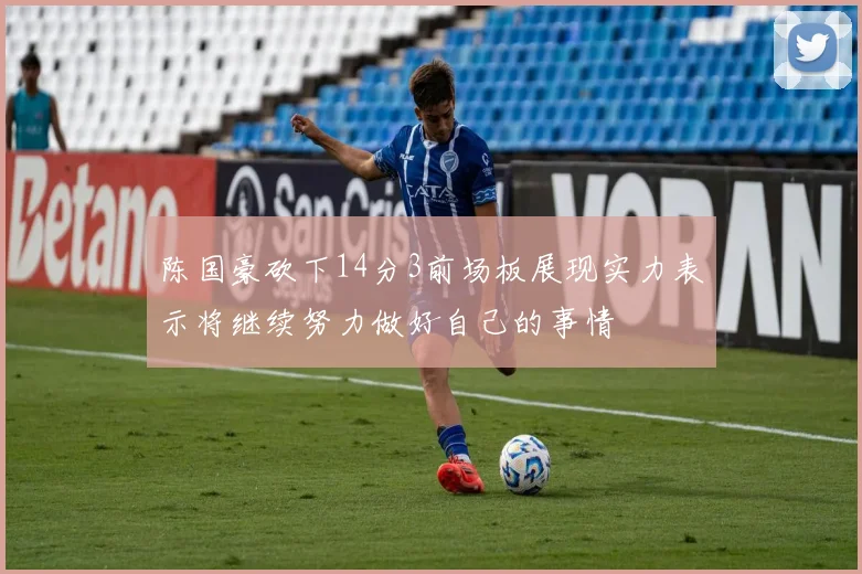 陈国豪砍下14分3前场板展现实力表示将继续努力做好自己的事情