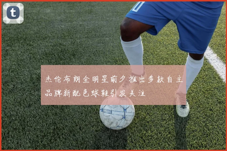 杰伦布朗全明星前夕推出多款自主品牌新配色球鞋引发关注