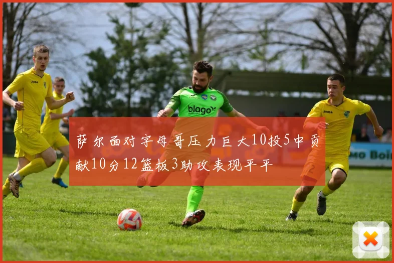 萨尔面对字母哥压力巨大10投5中贡献10分12篮板3助攻表现平平