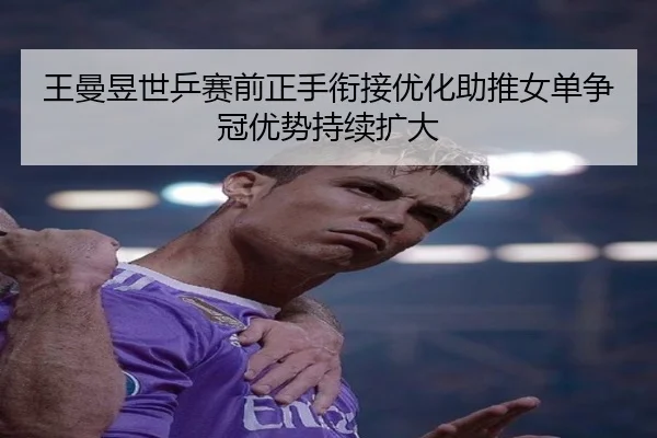 王曼昱世乒赛前正手衔接优化助推女单争冠优势持续扩大